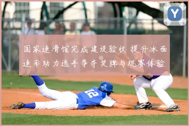 国家速滑馆完成建设验收 提升冰面速率助力选手争夺奖牌与观赛体验