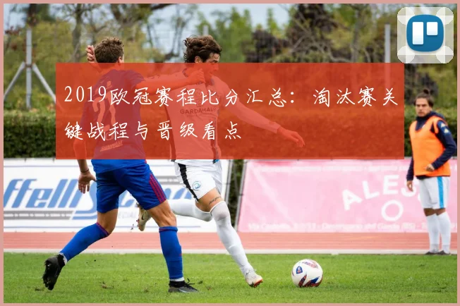 2019欧冠赛程比分汇总：淘汰赛关键战程与晋级看点