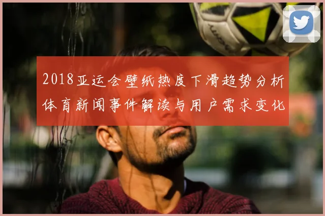 2018亚运会壁纸热度下滑趋势分析体育新闻事件解读与用户需求变化