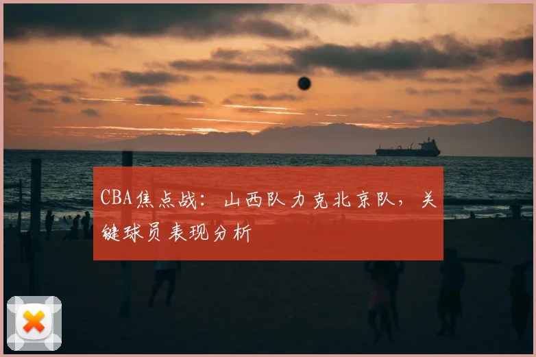 CBA焦点战：山西队力克北京队，关键球员表现分析