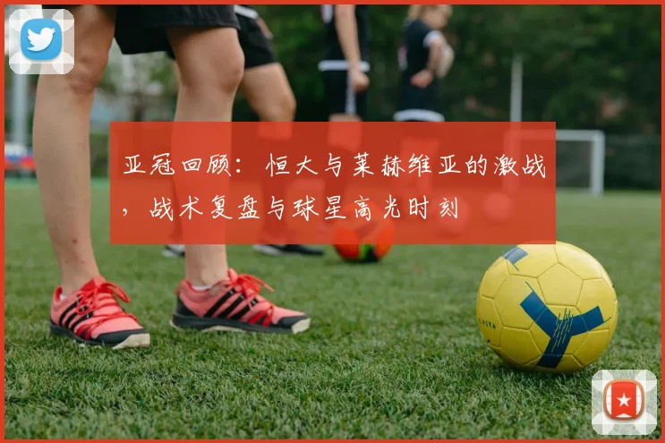 亚冠回顾：恒大与莱赫维亚的激战，战术复盘与球星高光时刻