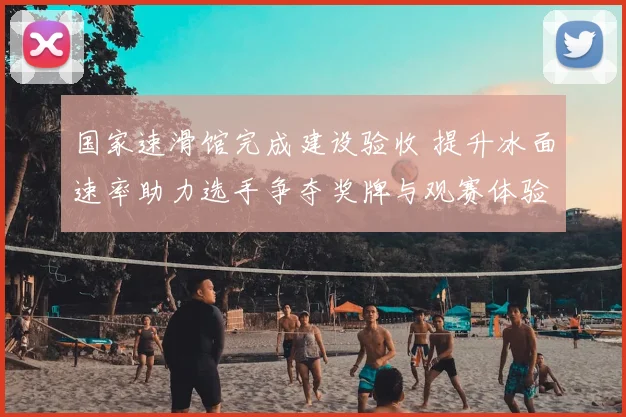 国家速滑馆完成建设验收 提升冰面速率助力选手争夺奖牌与观赛体验