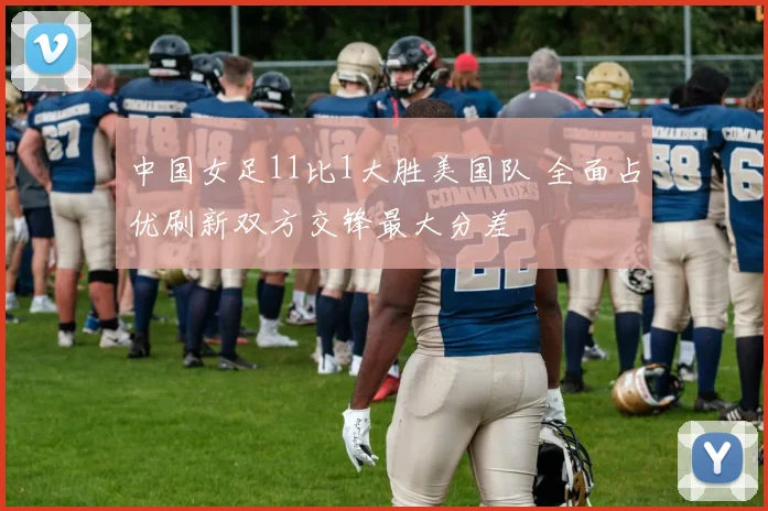 中国女足11比1大胜美国队 全面占优刷新双方交锋最大分差
